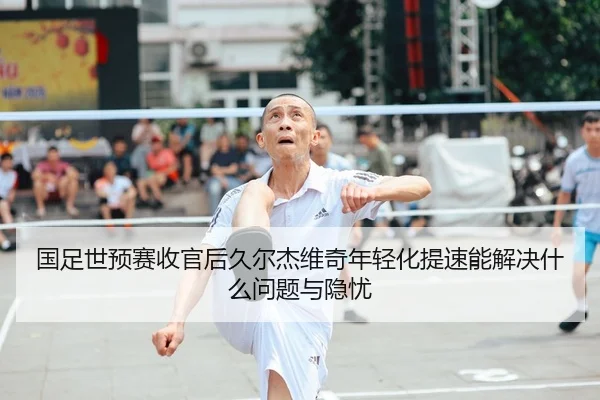 国足世预赛收官后久尔杰维奇年轻化提速能解决什么问题与隐忧